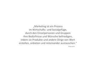 „Marketing ist ein Prozess
im Wirtschafts- und Sozialgefüge,
durch den Einzelpersonen und Gruppen
ihre Bedürfnisse und Wünsche befriedigen,
indem sie Produkte und andere Dinge von Wert
erstellen, anbieten und miteinander austauschen.“
Philip Kotler
 