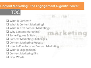 Content Marketing: The Engagement Gigantic Power
TOC
 What is Content?
 What is Content Marketing?
 What is NOT Content Marketing?
 Why Content Marketing?
 Some Figures & Stats
 Content Marketing Challenges
 Content Marketing Process
 How to Plan for your Content Marketing
 What is Engagement?
 Content Marketing KPIs
 Final Words
 