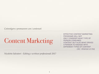 Coinvolgere e promuovere con i contenuti
Content Marketing
EFFECTIVE CONTENT MARKETING
PROGRAMS WILL NOT
ONLY CONSIDER WHAT TYPE OF
PERSON CONSUMES
CONTENT, BUT ALSO WHAT DRIVES  
A PERSON TO ENGAGE WITH
DIFFERENT TYPES OF CONTENT
(Aol - American on line)
Nicoletta Salvatori - Editing e scritture professionali 2017
1
 