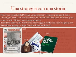 Una strategia con una storia
❖ Riviste specializzate, libri strenna, cataloghi patinati,
opuscoli, saggi, ricettari venduti con le pentole, è frasi
d’amore con i cioccolatini.
❖ Il marketing del passato si avvaleva di numerosi strumenti
che oggi passerebbero sotto la deﬁnizione di content
marketing. Erano ovviamente frutto del mondo analogico
che da sempre si dedica alla “narrazione del brand", lavora
per dargli personalità e ﬁsionomia e cerca di far sentire i
clienti coccolati, aiutati, partecipi di un mondo di valori
condivisi… dunque nulla di veramente nuovo sotto il sole.
1924
1895
1978
The Furrow (solco) della Deere&C vende ancora in 14 lingue 2 milioni di copie.
La Perugina è stata l’inventrice italiana del content marketing ed è ancora un passo
avanti a tutti - https://www.baciperugina.it/
Il ricettario Bimby della Vorkwerk è ancora oggi in molte case e con il digitale non
ha cambiato strategia - https://www.ricettario-bimby.it/
 
