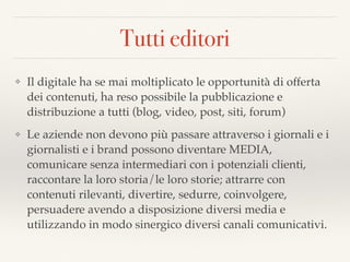 Tutti editori
❖ Il digitale ha se mai moltiplicato le opportunità di offerta
dei contenuti, ha reso possibile la pubblicazione e
distribuzione a tutti (blog, video, post, siti, forum)
❖ Le aziende non devono più passare attraverso i giornali e i
giornalisti e i brand possono diventare MEDIA,
comunicare senza intermediari con i potenziali clienti,
raccontare la loro storia/le loro storie; attrarre con
contenuti rilevanti, divertire, sedurre, coinvolgere,
persuadere avendo a disposizione diversi media e
utilizzando in modo sinergico diversi canali comunicativi.
 
