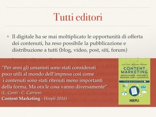 Tutti editori
❖ Il digitale ha se mai moltiplicato le opportunità di offerta
dei contenuti, ha reso possibile la pubblicazione e
distribuzione a tutti (blog, video, post, siti, forum)
❖ Le aziende non devono più passare attraverso i giornali e i
giornalisti e i brand possono diventare MEDIA,
comunicare senza intermediari con i potenziali clienti,
raccontare la loro storia/le loro storie; attrarre con
contenuti rilevanti, divertire, sedurre, coinvolgere,
persuadere avendo a disposizione diversi media e
utilizzando in modo sinergico diversi canali comunicativi.
“Per anni gli umanisti sono stati considerati  
poco utili al mondo dell’impresa così come 
i contenuti sono stati ritenuti meno importanti  
della forma, Ma ora le cosa vanno diversamente”.
(L. Conti - C. Carriero  
Content Marketing - Hoepli 2016)
 