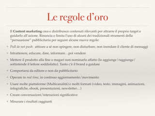 Le regole d’oro
Il Content marketing crea e distribuisce contenuti rilevanti per attrarre il proprio target e
guidarlo all’azione. Rinuncia o limita l’uso di alcuni dei tradizionali strumenti della
“persuasione” pubblicitaria per seguire alcune nuove regole:
❖ Pull do not push: attirare a sé non spingere, non disturbare, non inondare il cliente di messaggi
❖ Intrattenere, educare, dare, informare…poi vendere
❖ Mettere il prodotto alla ﬁne o magari non nominarlo affatto (lo aggiunge/raggiunge/
sottintende il lettore soddisfatto). Tanto c’è il brand a guidare
❖ Comportarsi da editore e non da pubblicitario
❖ Operare in real time, in continuo aggiornamento/movimento
❖ Usare molte piattaforme (Multicanalità) e molti formati (video, testo, immagini, animazioni,
infograﬁche, ebook, presentazioni, newsletter…)
❖ Creare conversazioni/interazioni signiﬁcative
❖ Misurare i risultati raggiunti
 