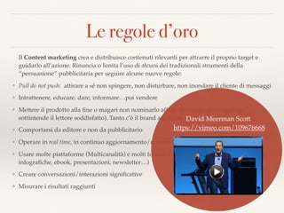 Le regole d’oro
Il Content marketing crea e distribuisce contenuti rilevanti per attrarre il proprio target e
guidarlo all’azione. Rinuncia o limita l’uso di alcuni dei tradizionali strumenti della
“persuasione” pubblicitaria per seguire alcune nuove regole:
❖ Pull do not push: attirare a sé non spingere, non disturbare, non inondare il cliente di messaggi
❖ Intrattenere, educare, dare, informare…poi vendere
❖ Mettere il prodotto alla ﬁne o magari non nominarlo affatto (lo aggiunge/raggiunge/
sottintende il lettore soddisfatto). Tanto c’è il brand a guidare
❖ Comportarsi da editore e non da pubblicitario
❖ Operare in real time, in continuo aggiornamento/movimento
❖ Usare molte piattaforme (Multicanalità) e molti formati (video, testo, immagini, animazioni,
infograﬁche, ebook, presentazioni, newsletter…)
❖ Creare conversazioni/interazioni signiﬁcative
❖ Misurare i risultati raggiunti
David Meerman Scott 
https://vimeo.com/109676668
 