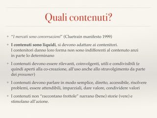 Quali contenuti?
❖ “I mercati sono conversazioni” (Cluetrain manifesto 1999)
❖ I contenuti sono liquidi, si devono adattare ai contenitori.  
I contenitori danno loro forma non sono indifferenti al contenuto anzi  
in parte lo determinano
❖ I contenuti devono essere rilevanti, coinvolgenti, utili e condivisibili (e
quindi aperti alla co-creazione, all’uso anche allo stravolgimento da parte
dei prosumer)
❖ I contenuti devono parlare in modo semplice, diretto, accessibile, risolvere
problemi, essere attendibili, imparziali, dare valore, condividere valori
❖ I contenuti non “raccontano frottole” narrano (bene) storie (vere) e
stimolano all’azione.
 