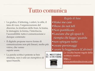 Tutto comunica
❖ La graﬁca, il lettering, i colori, lo stile, il
tono di voce, l’organizzazione del
discorso, la struttura delle frasi, la trama,
le immagini, la forma, l’interfaccia,
l’accessibilità: tutto è comunicazione e
dunque contenuto
❖ Il digitale propone nuove forme di
comunicazione non più lineari, molto più
visive, che vanno  
sapute usare.
❖ La parola scritta è potente se ben
sfruttata, non è solo un riempitivo di
spazi bianchi.
Regole di base
•Make me care
•Show do not tell
•Non pontiﬁcare
•Lasciare che gli spazi li
riempia chi legge/guarda
•non spiegare tutto
•creare personaggi
• usare la leggerezza (Calvino)
Le vecchie buone regole della
scrittura creativa
http://
www.mestierediscrivere.com
 