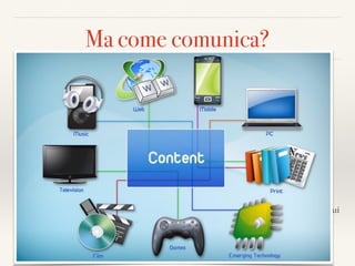 Ma come comunica?
Un nuovo lessico per i nuovi media
❖ Multimediale 
Uso di media diversi per comunicare una informazione
❖ Multicanale/Omnicanale 
progettazione di formati diversi che possono essere fruiti su media diversi 
(es: guerre stellari: libro/ﬁlm/videogioco/sito/pagine social, licensing…)
❖ Crossmediale 
integrazione e connessione tra mezzi di comunicazione diversi 
(tv/radio/cellulare/ social)
❖ Transmediale 
sviluppo di una storia attraverso più canali per un intrattenimento coordinato ma
non lineare (ogni media dà il proprio contributo alla formazione di una storia e il
pubblico si trova immerso in un universo narrativo con molti punti di accesso con cui
può anche INTERAGIRE, collaborare alla generazione di contenuti, dare feedback
 