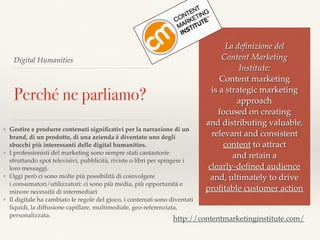 Digital Humanities
Perché ne parliamo?
❖ Gestire e produrre contenuti signiﬁcativi per la narrazione di un
brand, di un prodotto, di una azienda è diventato uno degli
sbocchi più interessanti delle digital humanities.
❖ I professionisti del marketing sono sempre stati cantastorie
sfruttando spot televisivi, pubblicità, riviste o libri per spingere i
loro messaggi.
❖ Oggi però ci sono molte più possibilità di coinvolgere  
i consumatori/utilizzatori: ci sono più media, più opportunità e
minore necessità di intermediari
❖ Il digitale ha cambiato le regole del gioco, i contenuti sono diventati
liquidi, la diffusione capillare, multimediale, geo-referenziata,
personalizzata.
La deﬁnizione del  
Content Marketing
Institute:  
Content marketing  
is a strategic marketing
approach  
focused on creating  
and distributing valuable,
relevant and consistent
content to attract  
and retain a
clearly-deﬁned audience
and, ultimately to drive
proﬁtable customer action
http://contentmarketinginstitute.com/
 