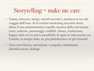 Storytelling = make me care
❖ Trama, intreccio, tempi, mondi narrativi, struttura in tre atti,
viaggio dell’eroe. Se il content marketing racconta storie
allora il suo armamentario è quello classico della narrazione
(eroe, antieroe, personaggi, conﬂitti, climax, risoluzione,
happy end) con in più le possibilità di agire in interazione con
l’utente, in tempo reale, su più piattaforme e in più formati!
❖ Story non History, narrazione = empatia, sentimento,
identiﬁcazione, dialogo
 