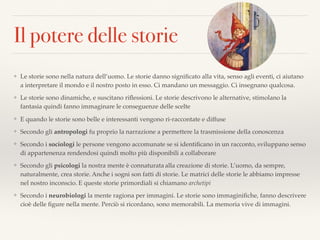 Il potere delle storie
❖ Le storie sono nella natura dell’uomo. Le storie danno signiﬁcato alla vita, senso agli eventi, ci aiutano
a interpretare il mondo e il nostro posto in esso. Ci mandano un messaggio. Ci insegnano qualcosa.
❖ Le storie sono dinamiche, e suscitano riﬂessioni. Le storie descrivono le alternative, stimolano la
fantasia quindi fanno immaginare le conseguenze delle scelte
❖ E quando le storie sono belle e interessanti vengono ri-raccontate e diffuse
❖ Secondo gli antropologi fu proprio la narrazione a permettere la trasmissione della conoscenza
❖ Secondo i sociologi le persone vengono accomunate se si identiﬁcano in un racconto, sviluppano senso
di appartenenza rendendosi quindi molto più disponibili a collaborare
❖ Secondo gli psicologi la nostra mente è connaturata alla creazione di storie. L’uomo, da sempre,
naturalmente, crea storie. Anche i sogni son fatti di storie. Le matrici delle storie le abbiamo impresse
nel nostro inconscio. E queste storie primordiali si chiamano archetipi
❖ Secondo i neurobiologi la mente ragiona per immagini. Le storie sono immaginiﬁche, fanno descrivere
cioè delle ﬁgure nella mente. Perciò si ricordano, sono memorabili. La memoria vive di immagini.
 