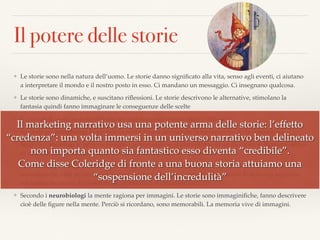 Il potere delle storie
❖ Le storie sono nella natura dell’uomo. Le storie danno signiﬁcato alla vita, senso agli eventi, ci aiutano
a interpretare il mondo e il nostro posto in esso. Ci mandano un messaggio. Ci insegnano qualcosa.
❖ Le storie sono dinamiche, e suscitano riﬂessioni. Le storie descrivono le alternative, stimolano la
fantasia quindi fanno immaginare le conseguenze delle scelte
❖ E quando le storie sono belle e interessanti vengono ri-raccontate e diffuse
❖ Secondo gli antropologi fu proprio la narrazione a permettere la trasmissione della conoscenza
❖ Secondo i sociologi le persone vengono accomunate se si identiﬁcano in un racconto, sviluppano senso
di appartenenza rendendosi quindi molto più disponibili a collaborare
❖ Secondo gli psicologi la nostra mente è connaturata alla creazione di storie. L’uomo, da sempre,
naturalmente, crea storie. Anche i sogni son fatti di storie. Le matrici delle storie le abbiamo impresse
nel nostro inconscio. E queste storie primordiali si chiamano archetipi
❖ Secondo i neurobiologi la mente ragiona per immagini. Le storie sono immaginiﬁche, fanno descrivere
cioè delle ﬁgure nella mente. Perciò si ricordano, sono memorabili. La memoria vive di immagini.
Il marketing narrativo usa una potente arma delle storie: l’effetto
“credenza”: una volta immersi in un universo narrativo ben delineato
non importa quanto sia fantastico esso diventa “credibile”.
Come disse Coleridge di fronte a una buona storia attuiamo una
“sospensione dell’incredulità”
 