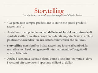 Storytelling
❖ “La gente non compra prodotti ma le storie che questi prodotti
raccontano” .
❖ Assistiamo a un potente revival delle tecniche del racconto e degli
studi di scrittura creativa ormai considerati importanti sia in ambito
politico che aziendale, sia nei settori commerciali che culturali.
❖ storytelling non signiﬁca infatti raccontare favole ai bambini, la
narrativa non è solo un genere di intrattenimento o l’oggetto di
analisi letterarie.
❖ Anche l’economia secondo alcuni è una disciplina “narrativa” dove
i racconti più convincenti spostano milioni di dollari
“produciamo cosmetici, vendiamo speranze”Charles Revlon
 