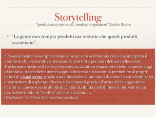 Storytelling
❖ “La gente non compra prodotti ma le storie che questi prodotti
raccontano” .
❖ Assistiamo a un potente revival delle tecniche del racconto e degli
studi di scrittura creativa ormai considerati importanti sia in ambito
politico che aziendale, sia nei settori commerciali che culturali.
❖ storytelling non signiﬁca infatti raccontare favole ai bambini, la
narrativa non è solo un genere di intrattenimento o l’oggetto di
analisi letterarie.
❖ Anche l’economia secondo alcuni è una disciplina “narrativa” dove
i racconti più convincenti spostano milioni di dollari
“produciamo cosmetici, vendiamo speranze”Charles Revlon
“Personalmente ho sempre ritenuto che un vero scrittore sia colui che interpreta il
mondo in chiave narrativa, rendendosi così ﬁltro per una rilettura della realtà.
Trasformare in storia il reale e l’esperienza, adattare situazioni e visioni a personaggi
di fantasia, trasmettere un messaggio attraverso un racconto, permettere ai propri
lettori di visualizzare, grazie a una descrizione, uno stato d’animo in cui identiﬁcarsi
o permettere di esplorare diverse idee e mondi grazie all’arma della suggestione
narrativa: queste sono le abilità di chi narra, abilità probabilmente derivate da un
particolare modo di “sentire” ciò che ci circonda… “ 
(Jan Novak - La bibbia della scrittura creativa)
 