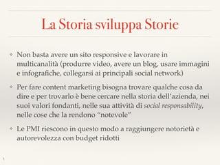 La Storia sviluppa Storie
❖ Non basta avere un sito responsive e lavorare in
multicanalità (produrre video, avere un blog, usare immagini
e infograﬁche, collegarsi ai principali social network)
❖ Per fare content marketing bisogna trovare qualche cosa da
dire e per trovarlo è bene cercare nella storia dell’azienda, nei
suoi valori fondanti, nelle sua attività di social responsability,
nelle cose che la rendono “notevole”
❖ Le PMI riescono in questo modo a raggiungere notorietà e
autorevolezza con budget ridotti
1
 