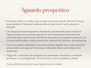 Sguardo prospettico
❖ Da tempo ormai la vecchia Copy strategy ha lasciato il posto alla Star Strategy1
:
la personalità è l’elemento fondamentale di ogni brand e tutto concorre a
formarla
❖ Gli emarginati umanisti possono ﬁnalmente sperimentare nuove forme di
organizzazione del racconto e provare le loro competenza nel mondo dei
contenuti anche nell’universo dei bit nel momento in cui questo si intreccia con
il mondo della politica, della promozione culturale del business, del marketing.
❖ Una ricca cultura umanistica e una sana cultura digitale (non è forse questa la
cultura della convergenza?) diventano l’elemento chiave più richiesto dal
marketing.
❖ “Oggi che i contenitori da riempire sono aumentati a dismisura i contenuti
diventano i veri protagonisti” (Conti Carriero, Content marketing, Hoepli)
1Teoria pubblicitaria ideata da Jacques Séguéla negli anni ottanta
 