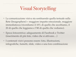 Visual Storytelling
❖ La comunicazione visiva sta sostituendo quella testuale sulla
Rete (Imagesphere) = maggiore impatto emozionale, maggiore
immediatezza (ricordiamo il 10% di quello che ascoltiamo, il
20 di quello che leggiamo e l’80 di quello che vediamo).
❖ Epoca fotocentrica: adeguamento di Facebook e Twitter
(inserimento di più foto, video che si attivano…)
❖ I contenuti visivi possono essere: foto, illustrazioni,
infograﬁche, fumetti, slide, video o una loro combinazione
 