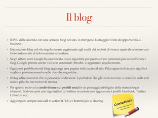 Il blog
❖ Il 55% delle aziende con una sezione blog nel sito, lo ritengono la maggior fonte di opportunità di
business
❖ Una sezione blog sul sito regolarmente aggiornata agli occhi dei motori di ricerca equivale a essere una
fonte autorevole di informazioni sul settore.
❖ Negli ultimi anni Google ha modiﬁcato i suoi algoritmi per promuovere contenuti più naturali come i
blog. Google premia anche i siti con contenuti «freschi» e aggiornati regolarmente.
❖ Ogni post pubblicato sul blog aggiunge una pagina indicizzata al sito. Più pagine indicizzate signiﬁca
migliore posizionamento nelle ricerche organiche.
❖ Il blog offre materiali che si possono condividere: è probabile che gli utenti trovino i contenuti sulle reti
sociali più che sui motori di ricerca.
❖ Per questo motivo la condivisione sui proﬁli social è un passaggio obbligato della metodologia
inbound. Scrivere post con regolarità è un’ottima occasione per aggiornare i proﬁli Facebook, Twitter,
LinkedIn ecc..
❖ Aggiungere sempre una call to action (CTA) e i bottoni per lo sharing
 