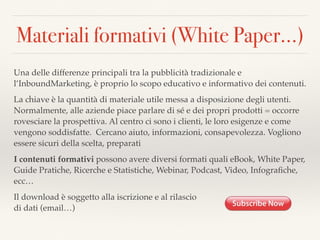 Materiali formativi (White Paper…)
Una delle differenze principali tra la pubblicità tradizionale e
l’InboundMarketing, è proprio lo scopo educativo e informativo dei contenuti.
La chiave è la quantità di materiale utile messa a disposizione degli utenti.
Normalmente, alle aziende piace parlare di sé e dei propri prodotti = occorre
rovesciare la prospettiva. Al centro ci sono i clienti, le loro esigenze e come
vengono soddisfatte. Cercano aiuto, informazioni, consapevolezza. Vogliono
essere sicuri della scelta, preparati
I contenuti formativi possono avere diversi formati quali eBook, White Paper,
Guide Pratiche, Ricerche e Statistiche, Webinar, Podcast, Video, Infograﬁche,
ecc…
Il download è soggetto alla iscrizione e al rilascio 
di dati (email…)
 