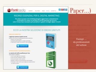 Materiali formativi (White Paper…)
Una delle differenze principali tra la pubblicità tradizionale e
l’InboundMarketing, è proprio lo scopo educativo e informativo dei contenuti.
La chiave è la quantità di materiale utile messa a disposizione degli utenti.
Normalmente, alle aziende piace parlare di sé e dei propri prodotti = occorre
rovesciare la prospettiva. Al centro ci sono i clienti, le loro esigenze e come
vengono soddisfatte. Cercano aiuto, informazioni, consapevolezza. Vogliono
essere sicuri della scelta, preparati
I contenuti formativi possono avere diversi formati quali eBook, White Paper,
Guide Pratiche, Ricerche e Statistiche, Webinar, Podcast, Video, Infograﬁche,
ecc…
Il download è soggetto alla iscrizione e al rilascio 
di dati (email…)
Esempi … 
da professionisti  
del settore
 
