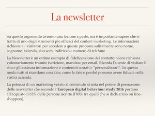 La newsletter
Su questo argomento avremo una lezione a parte, ma è importante sapere che si
tratta di uno degli strumenti più efﬁcaci del content marketing. Le informazioni
richieste ai visitatori per accedere a queste proposte solitamente sono nome,
cognome, azienda, sito web, indirizzo e numero di telefono
La Newsletter è un ottimo esempio di ﬁdelizzazione del contatto: viene richiesta
volontariamente tramite iscrizione, mandata per email. Ricorda l’utente di visitare il
sito e gli assicura informazione e contenuti costati e “personalizzati”. In questo
modo tutti si ricordano cosa fate, come lo fate e perché possono avere ﬁducia nella
vostra azienda.
La potenza di un marketing votato al contenuto si nota nel potere di persuasone
delle newsletter che secondo l’European digital behaviour study 2016 portano
all'acquisto il 65% delle persone iscritte (l'80% tra quelli che si dichiarano on line-
shoppers).
 