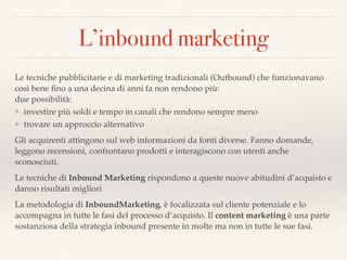 L’inbound marketing
Le tecniche pubblicitarie e di marketing tradizionali (Outbound) che funzionavano
così bene ﬁno a una decina di anni fa non rendono più: 
due possibilità:
❖ investire più soldi e tempo in canali che rendono sempre meno
❖ trovare un approccio alternativo
Gli acquirenti attingono sul web informazioni da fonti diverse. Fanno domande,
leggono recensioni, confrontano prodotti e interagiscono con utenti anche
sconosciuti.
Le tecniche di Inbound Marketing rispondono a queste nuove abitudini d’acquisto e
danno risultati migliori
La metodologia di InboundMarketing, è focalizzata sul cliente potenziale e lo
accompagna in tutte le fasi del processo d’acquisto. Il content marketing è una parte
sostanziosa della strategia inbound presente in molte ma non in tutte le sue fasi.
 