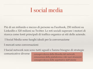 I social media
Più di un miliardo e mezzo di persone su Facebook, 250 milioni su
LinkedIn e 320 milioni su Twitter. Le reti sociali superare i motori di
ricerca come fonti principali di trafﬁco organico ai siti delle aziende.
I Social Media sono luoghi ideali per la conversazione
I mercati sono conversazioni
I Social network non sono tutti uguali e hanno bisogno di strategie
comunicative diverse ❖ consapevolezza della ﬁlosoﬁa del network
❖ conoscenza della piattaforma e dei suoi strumenti
❖ consapevolezza delle aspettative dell’utente
 