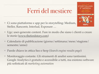 Ferri del mestiere
❖ Ci sono piattaforme e app per lo storytelling: Medium,  
Steller, Rancontr, Interlud, Exposure …
❖ Ugc: user-generate content. Fare in modo che siano i clienti a creare
le storie (www.thefordstory.com)
❖ Calendario di pubblicazione (giorno/settimana/mese/stagione/
semestre/anno)
❖ Parole chiave in ottica Seo e Serp (Search engine results page)
❖ Monitoraggio costante. Gli strumenti di analisi sono tantissimi.
Google Analytics è gratuito e accessibile a tutti, ma esistono software
più soﬁsticati di marketing automation
 
