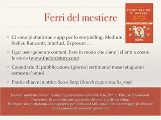 Ferri del mestiere
❖ Ci sono piattaforme e app per lo storytelling: Medium,  
Steller, Rancontr, Interlud, Exposure …
❖ Ugc: user-generate content. Fare in modo che siano i clienti a creare
le storie (www.thefordstory.com)
❖ Calendario di pubblicazione (giorno/settimana/mese/stagione/
semestre/anno)
❖ Parole chiave in ottica Seo e Serp (Search engine results page)
❖ Monitoraggio costante. Gli strumenti di analisi sono tantissimi.
Google Analytics è gratuito e accessibile a tutti, ma esistono software
più soﬁsticati di marketing automation
Esistono molti strumenti di marketing automation come Marketo, Pardot, Eloquae Infusionsoft.  
Permettono di automatizzare gran parte delle attività di marketing,  
HubSpot è una piattaforma ideata proprio per l’Inbound Mtk, con l’ulteriore vantaggio di collegare  
a una community di esperti nel settore.
 