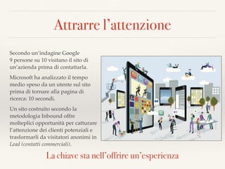 Attrarre l’attenzione
Secondo un’indagine Google  
9 persone su 10 visitano il sito di
un’azienda prima di contattarla.
Microsoft ha analizzato il tempo
medio speso da un utente sul sito
prima di tornare alla pagina di
ricerca: 10 secondi.
Un sito costruito secondo la
metodologia Inbound offre
molteplici opportunità per catturare
l’attenzione dei clienti potenziali e
trasformarli da visitatori anonimi in
Lead (contatti commerciali).
La chiave sta nell’offrire un’esperienza
 