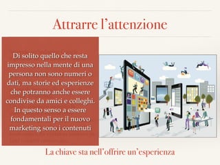 Attrarre l’attenzione
Secondo un’indagine Google  
9 persone su 10 visitano il sito di
un’azienda prima di contattarla.
Microsoft ha analizzato il tempo
medio speso da un utente sul sito
prima di tornare alla pagina di
ricerca: 10 secondi.
Un sito costruito secondo la
metodologia Inbound offre
molteplici opportunità per catturare
l’attenzione dei clienti potenziali e
trasformarli da visitatori anonimi in
Lead (contatti commerciali).
La chiave sta nell’offrire un’esperienza
Di solito quello che resta
impresso nella mente di una
persona non sono numeri o
dati, ma storie ed esperienze
che potranno anche essere
condivise da amici e colleghi.
In questo senso a essere
fondamentali per il nuovo
marketing sono i contenuti
 