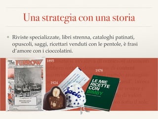 Una strategia con una storia
❖ Riviste specializzate, libri strenna, cataloghi patinati,
opuscoli, saggi, ricettari venduti con le pentole, è frasi
d’amore con i cioccolatini.
❖ Il marketing del passato si avvaleva di numerosi strumenti
che oggi passerebbero sotto la deﬁnizione di content
marketing. Erano ovviamente frutto del mondo analogico
che da sempre si dedica alla “narrazione del brand", lavora
per dargli personalità e ﬁsionomia e cerca di far sentire i
clienti coccolati, aiutati, partecipi di un mondo di valori
condivisi… dunque nulla di veramente nuovo sotto il sole.
1924
1895
1978
 