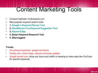 Content Marketing Tools
• Content Calendar- CoSchedule.com
• Most popular keyword search tools-
• 1. Google’s Keyword Planner Tool
• 2. WordStream Free Keyword Suggestion Tool
• 3. Keyword Spy
• 4. Bing’s Keyword Research Tool
• 5. Übersuggest
Trends-
• For primary keywords- google.com/alerts
• Feedly.com- check blogs, website and keep updates
• Google trends.com- show you how much traffic is heading to video sites like YouTube
for specific keywords
 