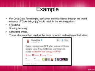 Example
• For Coca-Cola, for example, consumer interests filtered through the brand
essence of ‘Coke brings joy’ could result in the following pillars:
• Friendship
• Sharing is caring
• Spreading smiles.
• These pillars are then used as the basis on which to develop content ideas.
 