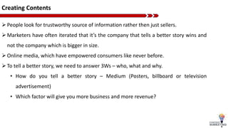 Creating Contents
People look for trustworthy source of information rather then just sellers.
Marketers have often iterated that it’s the company that tells a better story wins and
not the company which is bigger in size.
Online media, which have empowered consumers like never before.
To tell a better story, we need to answer 3Ws – who, what and why.
• How do you tell a better story – Medium (Posters, billboard or television
advertisement)
• Which factor will give you more business and more revenue?
 