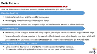 Media Platform
There are three major strategies that you must consider while defining your media channel
Situation Analysis
 Existing channels if any and the need for the new one
 Will blogging be helpful enough to convey our story?
Channel objective
 Depending on the story you want to tell and your goals, you might decide to create a blog/ Facebook page
 So your channel’s primary objective in the case of a blog is to get more subscribers to your blog, which will
generate leads for your sales and in case of Facebook it is to spread awareness and get it shared more.
Creating content plan for the channel
 What incentives do we want to offer to the subscribers considering their personas.
 For example: clubbing blog posts into e-books that me be a guide to new subscribers.
Customer information and business story along with budget and bandwidth that we want to achieve decide this.
 