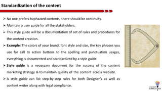 Standardization of the content
 No one prefers haphazard contents, there should be continuity.
 Maintain a user guide for all the stakeholders.
 This style guide will be a documentation of set of rules and procedures for
the content creation.
 Example: The colors of your brand, font style and size, the key phrases you
use for call to action buttons to the spelling and punctuation usages,
everything is documented and standardized by a style guide.
 Style guide is a necessary document for the success of the content
marketing strategy & to maintain quality of the content across website.
 A style guide can list step-by-step rules for both Designer’s as well as
content writer along with legal compliance.
 