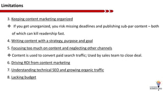 Limitations
3. Keeping content marketing organized
 If you get unorganized, you risk missing deadlines and publishing sub-par content – both
of which can kill readership fast.
4. Writing content with a strategy, purpose and goal
5. Focusing too much on content and neglecting other channels
 Content is used to convert paid search traffic; Used by sales team to close deal.
6. Driving ROI from content marketing
7. Understanding technical SEO and growing organic traffic
8. Lacking budget
 