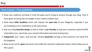 Blog
How it works – Few guidelines
 Know your audience and keep in mind the goals you’re trying to achieve through your blog. Track if
these goals are being met via Google or your custom analytics tool.
 Write down killer headlines which will improve the open-rate of your blogposts, especially if you
are marketing it via e-newsletters or life-cycle emails.
 Give your blog beautiful design as well as make it user friendly, to help your customers easily find RSS
subscription icon, search box, your contact information and social sharing icons.
 Categorized your topics well and add relevant keywords and tags so that customers can easily find
the blogposts.
 Keep an eye out for spam comments and enable the comment moderation feature which allows you to
filter spams.
 