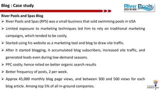 Blog : Case study
River Pools and Spas Blog
 River Pools and Spas (RPS) was a small business that sold swimming pools in USA
 Limited exposure to marketing techniques led him to rely on traditional marketing
campaigns, which tended to be costly.
 Started using his website as a marketing tool and blog to draw site traffic.
 After it started blogging, it accumulated blog subscribers, increased site traffic, and
generated leads even during low-demand seasons.
 PPC costly; hence relied on better organic search results
 Better frequency of posts, 2 per week.
 Approx 45,000 monthly blog page views, and between 300 and 500 views for each
blog article. Among top 5% of all in-ground companies.
 