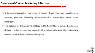 Overview of Content Marketing & Its Uses
It is non-interruption marketing. Instead of pitching your products or
services, you are delivering information that makes your buyer more
intelligent.
The essence of this content strategy is the belief that if we, as businesses,
deliver consistent, ongoing valuable information to buyers, they ultimately
reward us with their business and loyalty.
 