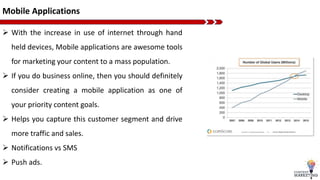 Mobile Applications
 With the increase in use of internet through hand
held devices, Mobile applications are awesome tools
for marketing your content to a mass population.
 If you do business online, then you should definitely
consider creating a mobile application as one of
your priority content goals.
 Helps you capture this customer segment and drive
more traffic and sales.
 Notifications vs SMS
 Push ads.
 