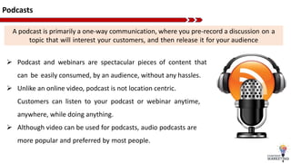 Podcasts
 Podcast and webinars are spectacular pieces of content that
can be easily consumed, by an audience, without any hassles.
 Unlike an online video, podcast is not location centric.
Customers can listen to your podcast or webinar anytime,
anywhere, while doing anything.
 Although video can be used for podcasts, audio podcasts are
more popular and preferred by most people.
A podcast is primarily a one-way communication, where you pre-record a discussion on a
topic that will interest your customers, and then release it for your audience
 