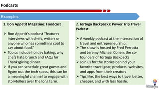Podcasts
Examples
1. Bon Appetit Magazine: Foodcast
 Bon Appetit’s podcast “features
interviews with chefs, writers or
anyone who has something cool to
say about food.”
 Topics include holiday baking, why
chefs hate brunch and FAQs for
Thanksgiving dinner.
 If you can schedule great guests and
figure out the tech specs, this can be
a meaningful channel to engage with
storytellers over the long term.
2. Tortuga Backpacks: Power Trip Travel
Podcast.
 A weekly podcast at the intersection of
travel and entrepreneurship.
 The show is hosted by Fred Perrotta
and Jeremy Michael Cohen, the co-
founders of Tortuga Backpacks.
 Join us for the stories behind your
favorite travel gear, products, websites,
and apps from their creators
 Tips like, the best ways to travel better,
cheaper, and with less hassle.
 