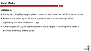 Social Media
Instagram
 Instagram is a highly engaged global community with more than 400M active accounts.
 People come to Instagram for visual inspiration and the simple design allows
captivating visuals to take center stage.
 Advertising on Instagram has the power to move people — inspiring them to see a
business differently or take action.
 