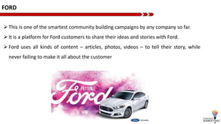FORD
This is one of the smartest community building campaigns by any company so far.
It is a platform for Ford customers to share their ideas and stories with Ford.
Ford uses all kinds of content – articles, photos, videos – to tell their story, while
never failing to make it all about the customer
 