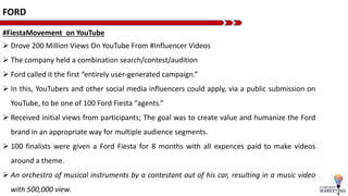 FORD
#FiestaMovement on YouTube
 Drove 200 Million Views On YouTube From #Influencer Videos
 The company held a combination search/contest/audition
 Ford called it the first “entirely user-generated campaign.”
 In this, YouTubers and other social media influencers could apply, via a public submission on
YouTube, to be one of 100 Ford Fiesta “agents.”
 Received initial views from participants; The goal was to create value and humanize the Ford
brand in an appropriate way for multiple audience segments.
 100 finalists were given a Ford Fiesta for 8 months with all expences paid to make videos
around a theme.
 An orchestra of musical instruments by a contestant out of his car, resulting in a music video
with 500,000 view.
 