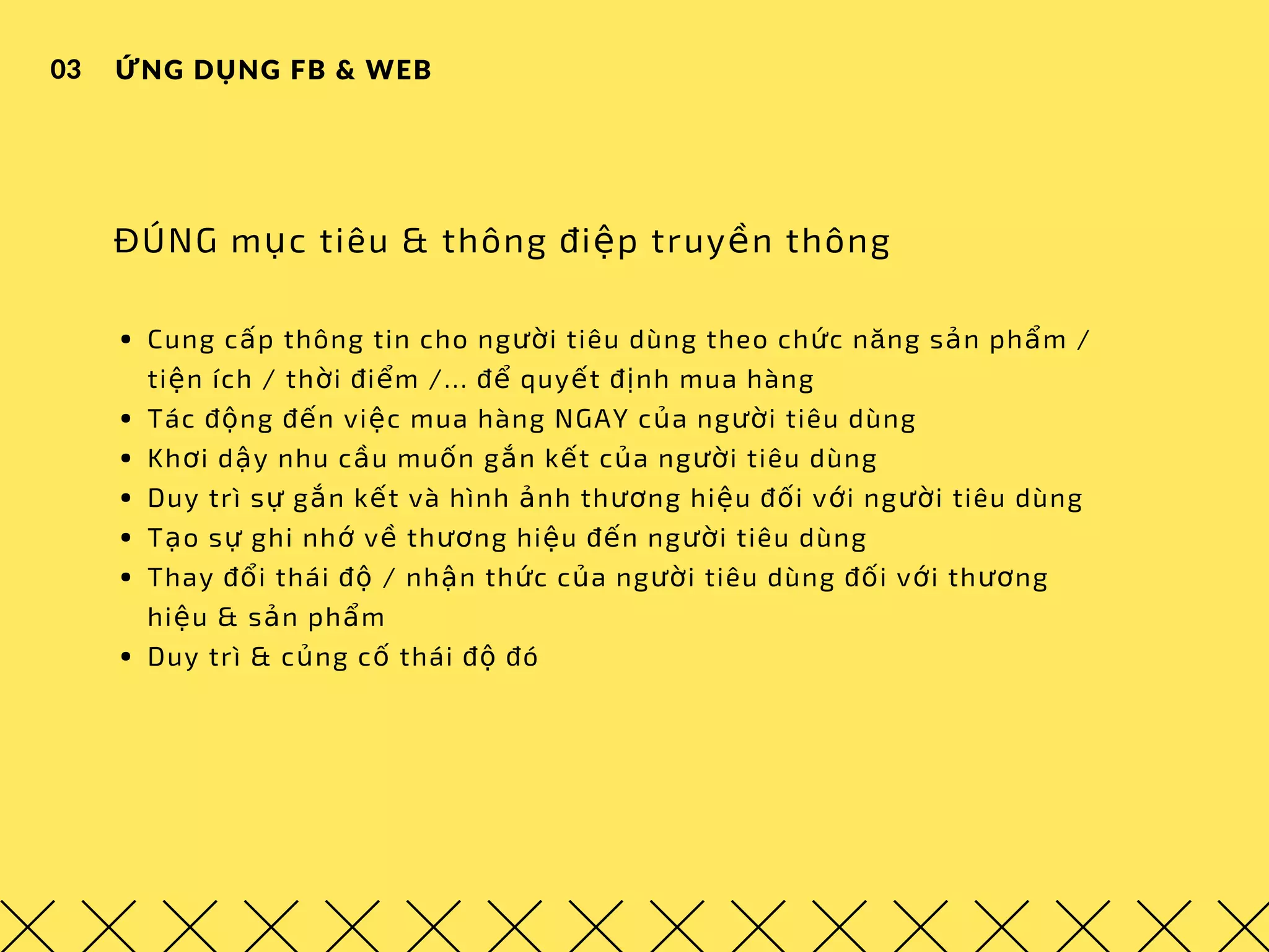 ỨNG DỤNG FB & WEB03
ĐÚNG mục tiêu & thông điệp truyền thông
Cung cấp thông tin cho người tiêu dùng theo chức năng sản phẩm / 
tiện ích / thời điểm /... để quyết định mua hàng
Tác động đến việc mua hàng NGAY của người tiêu dùng
Khơi dậy nhu cầu muốn gắn kết của người tiêu dùng
Duy trì sự gắn kết và hình ảnh thương hiệu đối với người tiêu dùng
Tạo sự ghi nhớ về thương hiệu đến người tiêu dùng
Thay đổi thái độ / nhận thức của người tiêu dùng đối với thương
hiệu & sản phẩm
Duy trì & củng cố thái độ đó
 