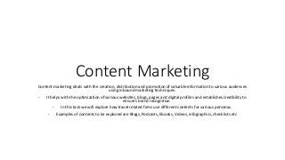 Content Marketing
Content marketing deals with the creation, distribution and promotion of valuable information to various audiences
using inbound marketing techniques.
- It helps with the optimization of various websites, blogs, pages and digital profiles and establishes credibility to
ensures brand recognition
- In this task we will explore how travel related firms use different contents for various personas.
- Examples of contents to be explored are Blogs, Podcasts, Ebooks, Videos, infographics, checklists etc
 