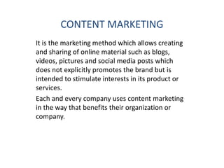 CONTENT MARKETING
It is the marketing method which allows creating
and sharing of online material such as blogs,
videos, pictures and social media posts which
does not explicitly promotes the brand but is
intended to stimulate interests in its product or
services.
Each and every company uses content marketing
in the way that benefits their organization or
company.
 
