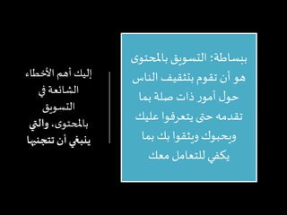 ‫إليك‬‫أهم‬‫األخطاء‬
‫الشائعة‬‫في‬
‫التسويق‬
‫ى‬‫باملحتو‬،‫والتي‬
‫ينبغي‬‫أن‬‫تتجنب‬‫ها‬
‫باملحت‬ ‫التسويق‬ ‫ببساطة؛‬‫ى‬‫و‬
‫الناس‬ ‫بتثقيف‬ ‫تقوم‬ ‫أن‬ ‫هو‬
‫بما‬‫صلة‬ ‫ذات‬ ‫ر‬‫أمو‬ ‫ل‬‫حو‬
‫عليك‬ ‫يتعرفوا‬ ‫حتى‬‫تقدمه‬
‫بما‬ ‫بك‬ ‫ويثقوا‬ ‫ويحبوك‬
‫معك‬ ‫للتعامل‬ ‫يكفي‬
 